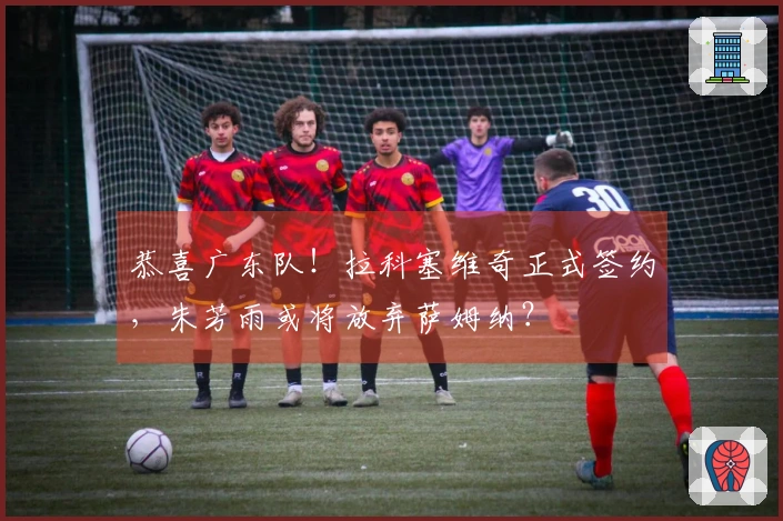恭喜广东队！拉科塞维奇正式签约，朱芳雨或将放弃萨姆纳？