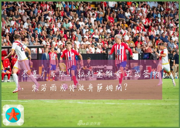 恭喜广东队！拉科塞维奇正式签约，朱芳雨或将放弃萨姆纳？
