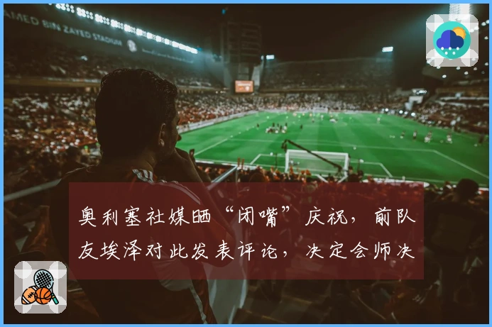 奥利塞社媒晒“闭嘴”庆祝，前队友埃泽对此发表评论，决定会师决赛