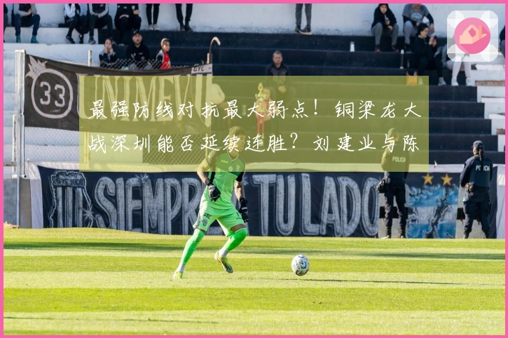 最强防线对抗最大弱点！铜梁龙大战深圳能否延续连胜？刘建业与陈涛激烈较量