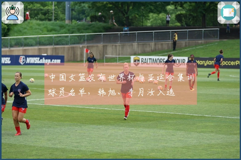 中国女篮发布世界杯与亚运会集训球员名单，韩旭、李月汝入选